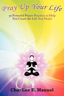 Pray Up Your Life: 50 Powerful Prayer Practices to Help You Create the Life That You Desire by Manuel, Charline E.