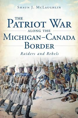 The Patriot War Along the Michigan-Canada Border: Raiders and Rebels by McLaughlin, Shaun J.