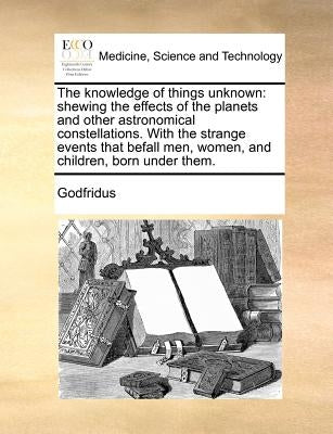 The Knowledge of Things Unknown: Shewing the Effects of the Planets and Other Astronomical Constellations. with the Strange Events That Befall Men, Wo by Godfridus