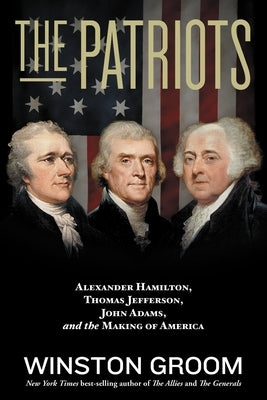 The Patriots: Alexander Hamilton, Thomas Jefferson, John Adams, and the Making of America by Groom, Winston