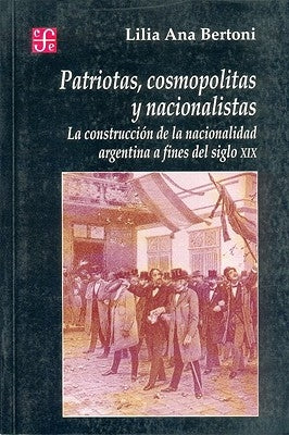 Patriotas, Cosmopolitas y Nacionalistas. La Construccion de La Nacionalidad Argentina a Fines del Siglo XIX by Bertoni, Lilia Ana