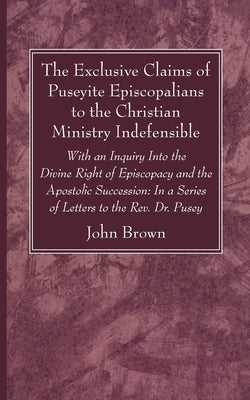 The Exclusive Claims of Puseyite Episcopalians to the Christian Ministry Indefensible by Brown, John
