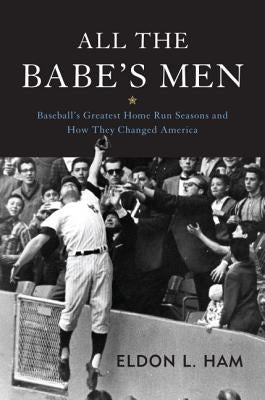 All the Babe's Men: Baseball's Greatest Home Run Seasons and How They Changed America by Ham, Eldon L.