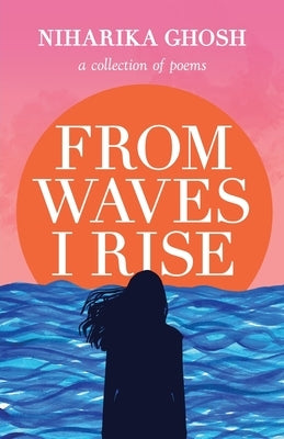 From Waves, I Rise: A Collection of Poems by Ghosh, Niharika