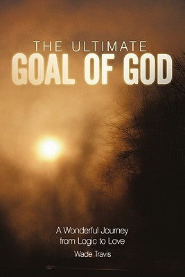 The Ultimate Goal of God: A Wonderful Journey from Logic to Love by Travis, Wade