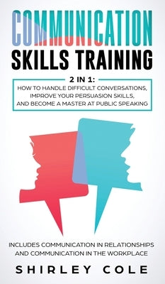 Communication Skills Training: 2 In 1: How To Handle Difficult Conversations, Improve Your Persuasion Skills, And Become A Master At Public Speaking by Cole, Shirley