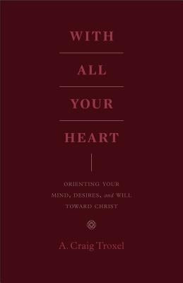 With All Your Heart: Orienting Your Mind, Desires, and Will Toward Christ by Troxel, A. Craig