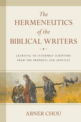 The Hermeneutics of the Biblical Writers: Learning to Interpret Scripture from the Prophets and Apostles by Chou, Abner