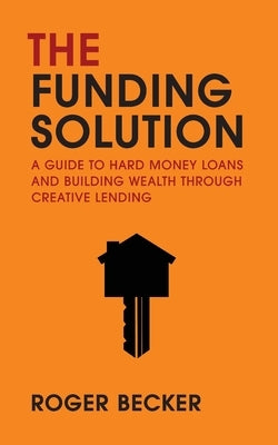 The Funding Solution: A Guide To Hard Money Loans And Building Wealth Through Creative Lending by Becker, Roger