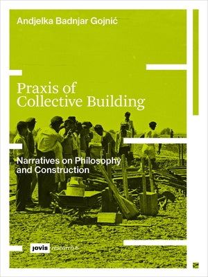 Praxis of Collective Building: Narratives on Philosophy and Construction by Badnjar-Gojnic, Andjelka