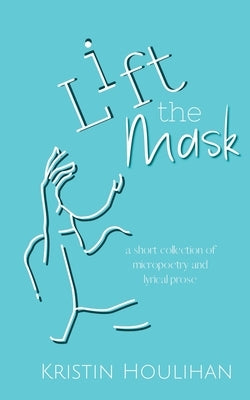 Lift the Mask: a short collection of micropoetry and lyrical prose by Houlihan, Kristin
