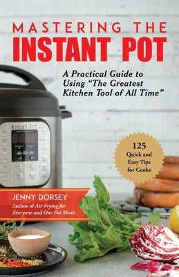 Mastering the Instant Pot: A Practical Guide to Using "the Greatest Kitchen Tool of All Time" by Dorsey, Jenny