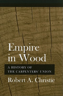 Empire in Wood: A History of the Carpenters' Union by Christie, Robert A.