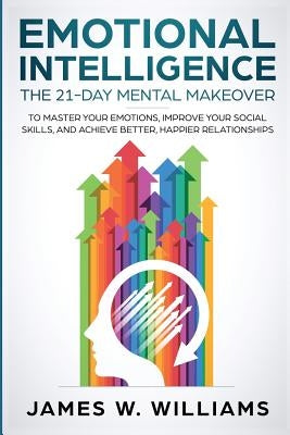 Emotional Intelligence: The 21-Day Mental Makeover to Master Your Emotions, Improve Your Social Skills, and Achieve Better, Happier Relationsh by W. Williams, James