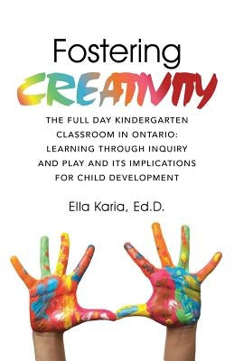 Fostering Creativity: The Full Day Kindergarten Classroom in Ontario: Learning Through Inquiry and Play and Its Implications for Child Devel by Karia, Ed D. Ella