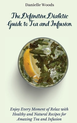The Definitive Diabetic Guide to Tea and Infusion: Enjoy Every Moment of Relax with Healthy and Natural Recipes for Amazing Tea and Infusion by Woods, Danielle
