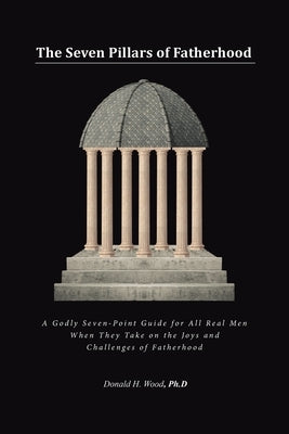The Seven Pillars of Fatherhood: A Godly Seven-Point Guide for All Real Men When They Take on the Joys and Challenges of Fatherhood by Wood Ph. D., Donald H.