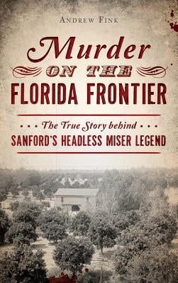 Murder on the Florida Frontier: The True Story Behind Sanford's Headless Miser Legend by Fink, Andrew