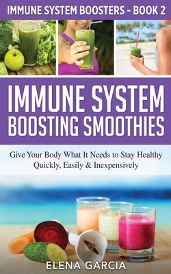 Immune System Boosting Smoothies: Give Your Body What It Needs to Stay Healthy - Quickly, Easily & Inexpensively by Garcia, Elena