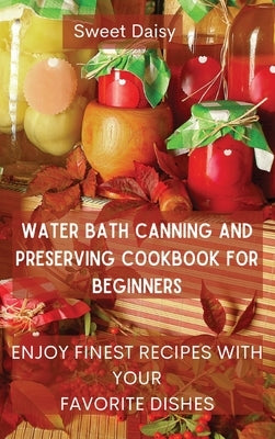 Water Bath Canning and Preserving Cookbook for Beginners: Enjoy Finest Recipes with Your Favorite Dishes by Sweet Daisy