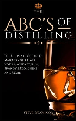 The ABC'S of Distilling: The Ultimate Guide to Making Your Own Vodka, Whiskey, Rum, Brandy, Moonshine, and More by O'Connor, Steve