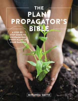 The Plant Propagator's Bible: A Step by Step Guide to Propagating Every Plant in Your Garden by Smith, Miranda