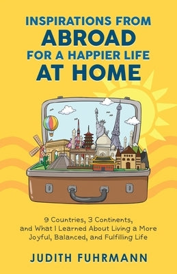 Inspirations from Abroad for a Happier Life at Home. 9 Countries, 3 Continents, and what I Learned about Living a more Joyful, Balanced, and Fulfillin by Fuhrmann, Judith