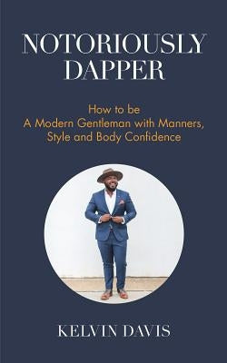 Notoriously Dapper: How to Be a Modern Gentleman with Manners, Style and Body Confidence (Be a Gentleman, Modern Etiquette, Self Esteem, B by Davis, Kelvin