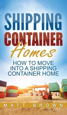 Shipping Container Homes: How to Move Into a Shipping Container Home (a Step by Step Guide) by Brown, Matt