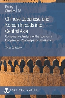 Chinese, Japanese, and Korean Inroads into Central Asia: Comparative Analysis of the Economic Cooperation Roadmaps for Uzbekistan by Dadabaev, Timur