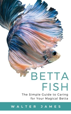 Betta Fish: The Simple Guide to Caring for Your Magical Betta by James, Walter