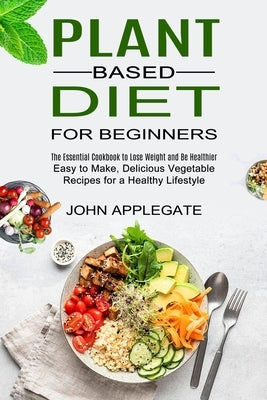 Plant Based Diet for Beginners: The Essential Cookbook to Lose Weight and Be Healthier (Easy to Make, Delicious Vegetable Recipes for a Healthy Lifest by Applegate, John