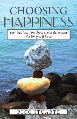 Choosing Happiness: The decisions you choose, will determine the life you'll have by Ituarte, Rico