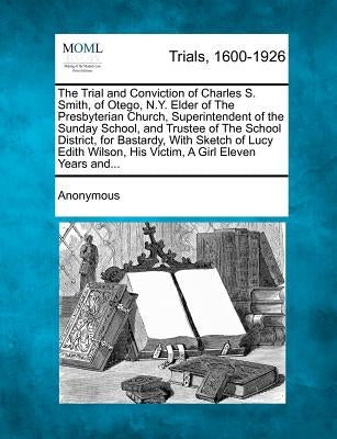 The Trial and Conviction of Charles S. Smith, of Otego, N.Y. Elder of the Presbyterian Church, Superintendent of the Sunday School, and Trustee of the by Anonymous