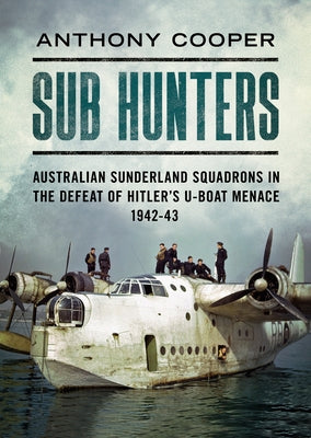 Sub Hunters: Australian Sunderland Squadrons in the Defeat of Hitler's U-Boat Menace 1942-43 by Cooper, Anthony