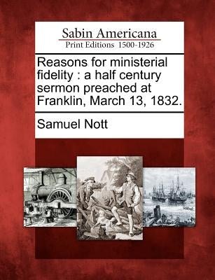 Reasons for Ministerial Fidelity: A Half Century Sermon Preached at Franklin, March 13, 1832. by Nott, Samuel
