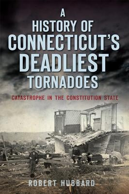A History of Connecticut's Deadliest Tornadoes: Catastrophe in the Constitution State by Hubbard, Robert