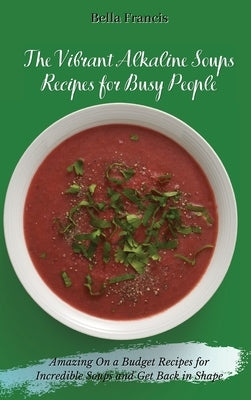 The Vibrant Alkaline Soups Recipes for Busy People: Amazing On a Budget Recipes for Incredible Soups and Get Back in Shape by Francis, Bella