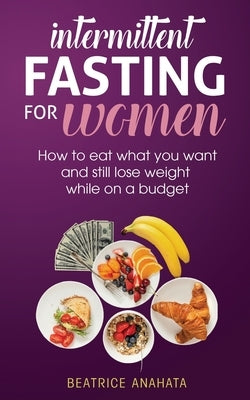 Intermittent Fasting for Women: How to eat what you want and still lose weight while on a budget by Anahata, Beatrice
