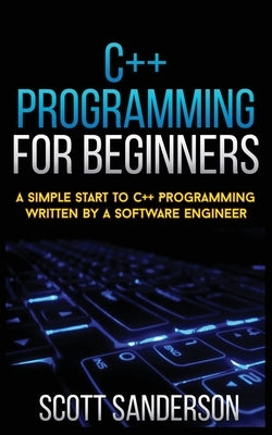 C++ Programming for Beginners: A Simple Start To C++ Programming Written By A Software Engineer by Sanderson, Scott