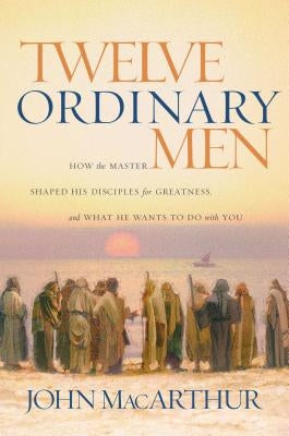 Twelve Ordinary Men: How the Master Shaped His Disciples for Greatness, and What He Wants to Do with You by MacArthur, John F.