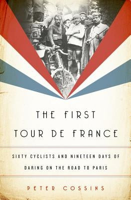 The First Tour de France: Sixty Cyclists and Nineteen Days of Daring on the Road to Paris by Cossins, Peter