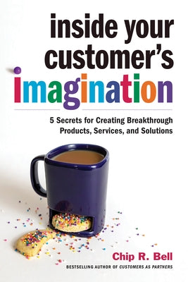 Inside Your Customer's Imagination: 5 Secrets for Creating Breakthrough Products, Services, and Solutions by Bell, Chip R.