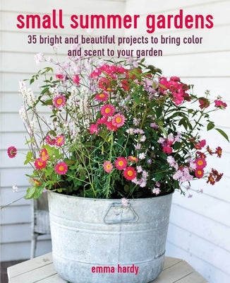 Small Summer Gardens: 35 Bright and Beautiful Projects to Bring Color and Scent to Your Garden by Hardy, Emma