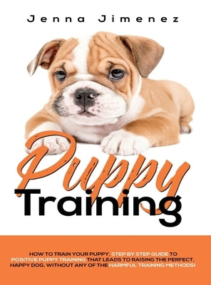 Puppy Training: A Step By Step Guide to Positive Puppy Training That Leads to Raising the Perfect, Happy Dog, Without Any of the Harmf by Jimenez, Jenna
