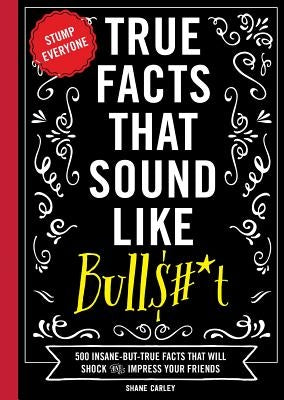 True Facts That Sound Like Bull$#*t: 500 Insane-But-True Facts That Will Shock and Impress Your Friends by Carley, Shane