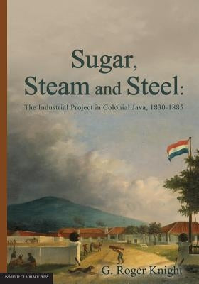 Sugar, Steam and Steel: The Industrial Project in Colonial Java, 1830-1885 by Knight, G. Roger