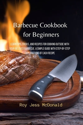 Barbecue Cookbook for Beginners: Learn Tips, Tricks, and Recipes for Cooking Outside with your Beloved Barbecue. A Simple Guide with Step-by-Step Expl by McDonald, Roy Jess