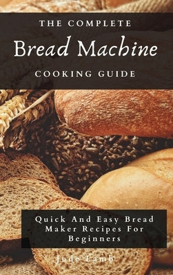 The Complete Bread Machine Cooking Guide: Quick And Easy Bread Maker Recipes For Beginners by Lamb, Jude