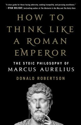How to Think Like a Roman Emperor: The Stoic Philosophy of Marcus Aurelius by Robertson, Donald